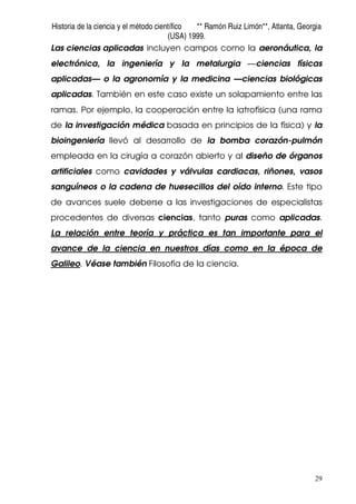 Historia de la ciencia y el método científico ** Ramón Ruiz Limón**, Atlanta, Georgia
(USA) 1999.
29
Las ciencias aplicadas incluyen campos como la aeronáutica, la
electrónica, la ingeniería y la metalurgia —ciencias físicas
aplicadas— o la agronomía y la medicina —ciencias biológicas
aplicadas. También en este caso existe un solapamiento entre las
ramas. Por ejemplo, la cooperación entre la iatrofísica (una rama
de la investigación médica basada en principios de la física) y la
bioingeniería llevó al desarrollo de la bomba corazón-pulmón
empleada en la cirugía a corazón abierto y al diseño de órganos
artificiales como cavidades y válvulas cardiacas, riñones, vasos
sanguíneos o la cadena de huesecillos del oído interno. Este tipo
de avances suele deberse a las investigaciones de especialistas
procedentes de diversas ciencias, tanto puras como aplicadas.
La relación entre teoría y práctica es tan importante para el
avance de la ciencia en nuestros días como en la época de
Galileo. Véase también Filosofía de la ciencia.
 