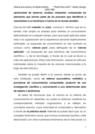 Historia de la ciencia y el método científico ** Ramón Ruiz Limón**, Atlanta, Georgia
(USA) 1999.
3
oportunidad de observar, analizar, interpretar, comprender los
elementos que forman parte de los procesos que identifican o
caracterizan a un fenómeno o hecho en el mundo sensible".
Ciencia (en latín scientia, de scire, ‘conocer’), término que en su
sentido más amplio se emplea para referirse al conocimiento
sistematizado en cualquier campo, pero que suele aplicarse sobre
todo a la organización de la experiencia sensorial objetivamente
verificable. La búsqueda de conocimiento en ese contexto se
conoce como ‘ciencia pura’, para distinguirla de la ‘ciencia
aplicada’ —la búsqueda de usos prácticos del conocimiento
científico— y de la tecnología, a través de la cual se llevan a
cabo las aplicaciones. (Para más información, véanse los artículos
individuales sobre la mayoría de las ciencias mencionadas a lo
largo de este artículo.)
También se puede definir a la ciencia, desde un punto de
vista totalizado, como un sistema acumulativo, metódico y
provisional de conocimientos comportable, producto de una
investigación científica y concerniente a una determinada área
de objetos y fenómenos.
Se debe de reconocer que, la ciencia es un sistema de
conocimientos en desarrollo, los cuales se obtienen mediante los
correspondientes métodos cognoscitivos y se reflejan en
conceptos exactos, cuya veracidad se comprueba y demuestra
a través de la práctica social. Además se puede decir que, es un
complejo fenómeno social, que incluye numerosas facetas y está
relacionado con otros numerosos fenómenos de la vida social. La
 