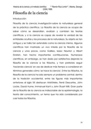 Historia de la ciencia y el método científico ** Ramón Ruiz Limón**, Atlanta, Georgia
(USA) 1999.
30
Filosofía de la ciencia
Introducción
Filosofía de la ciencia, investigación sobre la naturaleza general
de la práctica científica. La filosofía de la ciencia se ocupa de
saber cómo se desarrollan, evalúan y cambian las teorías
científicas, y si la ciencia es capaz de revelar la verdad de las
entidades ocultas y los procesos de la naturaleza. Su objeto es tan
antiguo y se halla tan extendido como la ciencia misma. Algunos
científicos han mostrado un vivo interés por la filosofía de la
ciencia y unos pocos, como Galileo, Isaac Newton y Albert
Einstein, han hecho importantes contribuciones. Numerosos
científicos, sin embargo, se han dado por satisfechos dejando la
filosofía de la ciencia a los filósofos, y han preferido seguir
'haciendo ciencia' en vez de dedicar más tiempo a considerar en
términos generales cómo 'se hace la ciencia'. Entre los filósofos, la
filosofía de la ciencia ha sido siempre un problema central; dentro
de la tradición occidental, entre las figuras más importantes
anteriores al siglo XX destacan Aristóteles, René Descartes, John
Locke, David Hume, Immanuel Kant y John Stuart Mill. Gran parte
de la filosofía de la ciencia es indisociable de la epistemología, la
teoría del conocimiento, un tema que ha sido considerado por
casi todos los filósofos.
 