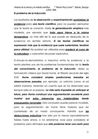 Historia de la ciencia y el método científico ** Ramón Ruiz Limón**, Atlanta, Georgia
(USA) 1999.
31
El problema de la Inducción
Los resultados de la observación y experimentación suministran la
evidencia para una teoría científica, pero no pueden demostrar
que la teoría es correcta. Hasta la generalización empírica más
modesta, por ejemplo que toda agua hierve a la misma
temperatura, va más allá de lo que puede ser deducido de la
evidencia en sentido estricto. Si las teorías científicas no
expresaran más que la evidencia que suele sustentarlas, tendrían
poca utilidad. No podrían ser utilizadas para predecir el curso de
la naturaleza, y carecerían de poder explicativo.
El vínculo no demostrativo o inductivo entre la evidencia y la
teoría plantea uno de los problemas fundamentales de la teoría
del conocimiento, el problema de la inducción, dada su
formulación clásica por David Hume, el filósofo escocés del siglo
XVIII. Hume consideró simples predicciones basadas en
observaciones pasadas, por ejemplo, un vaticinio como: el sol
saldrá mañana, teniendo en cuenta que se ha observado que
siempre salía en el pasado. La vida sería imposible sin anticipar el
futuro, pero Hume construyó una argumentación excelente para
mostrar que estas inferencias son indefendibles desde
presupuestos racionales. Esta conclusión puede parecer increíble,
pero la argumentación de Hume tiene todavía que ser
contestada de un modo concluyente. Admitía que las
deducciones inductivas han sido por lo menos razonablemente
fiables hasta ahora, o no estaríamos vivos para considerar el
problema, pero afirmaba que sólo podemos tener una razón para
 