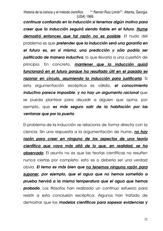 Historia de la ciencia y el método científico ** Ramón Ruiz Limón**, Atlanta, Georgia
(USA) 1999.
32
continuar confiando en la inducción si tenemos algún motivo para
creer que la inducción seguirá siendo fiable en el futuro. Hume
demostró entonces que tal razón no es posible. El nudo del
problema es que pretender que la inducción será una garantía en
el futuro es, en sí misma, una predicción y sólo podría ser
justificada de manera inductiva, lo que llevaría a una cuestión de
principio. En concreto, mantener que la inducción quizá
funcionará en el futuro porque ha resultado útil en el pasado es
razonar en círculo, asumiendo la inducción para justificarla. Si
esta argumentación escéptica es válida, el conocimiento
inductivo parece imposible, y no hay un argumento racional que
se pueda plantear para disuadir a alguien que opina, por
ejemplo, que es más seguro salir de la habitación por las
ventanas que por la puerta.
El problema de la inducción se relaciona de forma directa con la
ciencia. Sin una respuesta a la argumentación de Hume, no hay
razón para creer en ninguno de los aspectos de una teoría
científica que vaya más allá de lo que, en realidad, se ha
observado. El asunto no es que las teorías científicas no resulten
nunca ciertas por completo: esto es o debería ser una verdad
obvia. El tema es más bien que no tenemos ninguna razón para
suponer, por ejemplo, que el agua que no hemos sometido a
prueba hervirá a la misma temperatura que el agua que hemos
probado. Los filósofos han realizado un continuo esfuerzo para
resistir a esta conclusión escéptica. Algunos han tratado de
demostrar que los modelos científicos para sopesar evidencias y
 