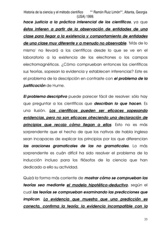 Historia de la ciencia y el método científico ** Ramón Ruiz Limón**, Atlanta, Georgia
(USA) 1999.
35
hace justicia a la práctica inferencial de los científicos, ya que
éstos infieren a partir de la observación de entidades de una
clase para llegar a la existencia y comportamiento de entidades
de una clase muy diferente y a menudo no observable. 'Más de lo
mismo' no llevará a los científicos desde lo que se ve en el
laboratorio a la existencia de los electrones o los campos
electromagnéticos. ¿Cómo comprueban entonces los científicos
sus teorías, sopesan la evidencia y establecen inferencias? Este es
el problema de la descripción en contraste con el problema de la
justificación de Hume.
El problema descriptivo puede parecer fácil de resolver: sólo hay
que preguntar a los científicos que describan lo que hacen. Es
una ilusión. Los científicos pueden ser eficaces sopesando
evidencias, pero no son eficaces ofreciendo una declaración de
principios que recoja cómo llegan a ellos. Esto no es más
sorprendente que el hecho de que los nativos de habla inglesa
sean incapaces de explicar los principios por los que diferencian
las oraciones gramaticales de las no gramaticales. Lo más
sorprendente es cuán difícil ha sido resolver el problema de la
inducción incluso para los filósofos de la ciencia que han
dedicado a ello su actividad.
Quizá la forma más corriente de mostrar cómo se comprueban las
teorías sea mediante el modelo hipotético-deductivo, según el
cual las teorías se comprueban examinando las predicciones que
implican. La evidencia que muestra que una predicción es
correcta, confirma la teoría; la evidencia incompatible con la
 
