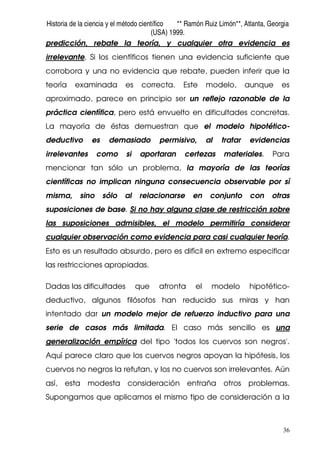 Historia de la ciencia y el método científico ** Ramón Ruiz Limón**, Atlanta, Georgia
(USA) 1999.
36
predicción, rebate la teoría, y cualquier otra evidencia es
irrelevante. Si los científicos tienen una evidencia suficiente que
corrobora y una no evidencia que rebate, pueden inferir que la
teoría examinada es correcta. Este modelo, aunque es
aproximado, parece en principio ser un reflejo razonable de la
práctica científica, pero está envuelto en dificultades concretas.
La mayoría de éstas demuestran que el modelo hipotético-
deductivo es demasiado permisivo, al tratar evidencias
irrelevantes como si aportaran certezas materiales. Para
mencionar tan sólo un problema, la mayoría de las teorías
científicas no implican ninguna consecuencia observable por sí
misma, sino sólo al relacionarse en conjunto con otras
suposiciones de base. Si no hay alguna clase de restricción sobre
las suposiciones admisibles, el modelo permitiría considerar
cualquier observación como evidencia para casi cualquier teoría.
Esto es un resultado absurdo, pero es difícil en extremo especificar
las restricciones apropiadas.
Dadas las dificultades que afronta el modelo hipotético-
deductivo, algunos filósofos han reducido sus miras y han
intentado dar un modelo mejor de refuerzo inductivo para una
serie de casos más limitada. El caso más sencillo es una
generalización empírica del tipo 'todos los cuervos son negros'.
Aquí parece claro que los cuervos negros apoyan la hipótesis, los
cuervos no negros la refutan, y los no cuervos son irrelevantes. Aún
así, esta modesta consideración entraña otros problemas.
Supongamos que aplicamos el mismo tipo de consideración a la
 