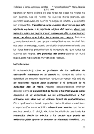 Historia de la ciencia y el método científico ** Ramón Ruiz Limón**, Atlanta, Georgia
(USA) 1999.
37
hipótesis un tanto exótica de que todas las cosas no negras no
son cuervos. Los no negros no cuervos (flores blancas, por
ejemplo) la apoyan, los cuervos no negros la refutan, y los objetos
son irrelevantes. El problema surge cuando observamos que esta
hipótesis equivale a la hipótesis original del cuervo; decir que
todas las cosas no negras son no cuervos es sólo un modo poco
usual de decir que todos los cuervos son negros. Entonces
¿cualquier evidencia que apoye una hipótesis apoya la otra? Esto
nos deja, sin embargo, con la conclusión bastante extraña de que
las flores blancas proporcionan la evidencia de que todos los
cuervos son negros. Esta paradoja del cuervo parece un truco
lógico, pero ha resultado muy difícil de resolver.
La Explicación
Un reciente trabajo sobre el problema de los métodos de
descripción inferencial en la ciencia ha tratado de evitar la
debilidad del modelo hipotético- deductivo yendo más allá de
las relaciones lógicas para responder a la conexión de la
evidencia con la teoría. Algunas consideraciones intentan
describir cómo la plausibilidad de teorías e hipótesis puede variar
conforme se va avanzando en las comprobaciones, y han
enlazado esta idea con un cálculo formal de probabilidades.
Otras apelan al contenido específico de las hipótesis sometidas a
comprobación, en especial las afirmaciones causales que hacen
muchas de ellas. En el siglo XIX, John Stuart Mill dio cuenta de las
inferencias desde los efectos a las causas que puede ser
extendida para aportar un modelo de inferencia científica. Uno
 