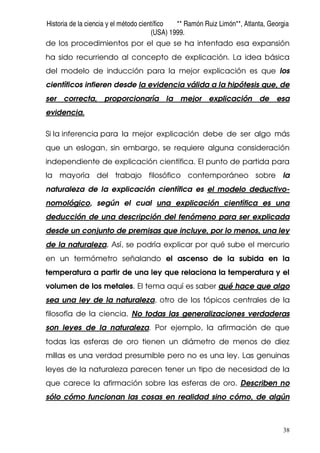 Historia de la ciencia y el método científico ** Ramón Ruiz Limón**, Atlanta, Georgia
(USA) 1999.
38
de los procedimientos por el que se ha intentado esa expansión
ha sido recurriendo al concepto de explicación. La idea básica
del modelo de inducción para la mejor explicación es que los
científicos infieren desde la evidencia válida a la hipótesis que, de
ser correcta, proporcionaría la mejor explicación de esa
evidencia.
Si la inferencia para la mejor explicación debe de ser algo más
que un eslogan, sin embargo, se requiere alguna consideración
independiente de explicación científica. El punto de partida para
la mayoría del trabajo filosófico contemporáneo sobre la
naturaleza de la explicación científica es el modelo deductivo-
nomológico, según el cual una explicación científica es una
deducción de una descripción del fenómeno para ser explicada
desde un conjunto de premisas que incluye, por lo menos, una ley
de la naturaleza. Así, se podría explicar por qué sube el mercurio
en un termómetro señalando el ascenso de la subida en la
temperatura a partir de una ley que relaciona la temperatura y el
volumen de los metales. El tema aquí es saber qué hace que algo
sea una ley de la naturaleza, otro de los tópicos centrales de la
filosofía de la ciencia. No todas las generalizaciones verdaderas
son leyes de la naturaleza. Por ejemplo, la afirmación de que
todas las esferas de oro tienen un diámetro de menos de diez
millas es una verdad presumible pero no es una ley. Las genuinas
leyes de la naturaleza parecen tener un tipo de necesidad de la
que carece la afirmación sobre las esferas de oro. Describen no
sólo cómo funcionan las cosas en realidad sino cómo, de algún
 