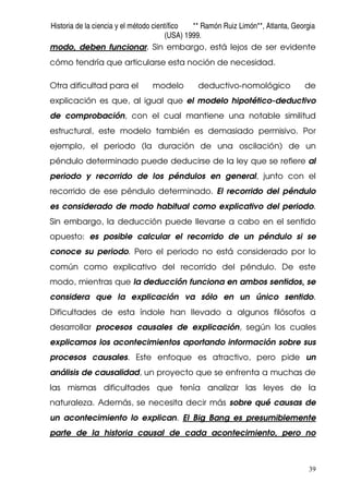 Historia de la ciencia y el método científico ** Ramón Ruiz Limón**, Atlanta, Georgia
(USA) 1999.
39
modo, deben funcionar. Sin embargo, está lejos de ser evidente
cómo tendría que articularse esta noción de necesidad.
Otra dificultad para el modelo deductivo-nomológico de
explicación es que, al igual que el modelo hipotético-deductivo
de comprobación, con el cual mantiene una notable similitud
estructural, este modelo también es demasiado permisivo. Por
ejemplo, el periodo (la duración de una oscilación) de un
péndulo determinado puede deducirse de la ley que se refiere al
periodo y recorrido de los péndulos en general, junto con el
recorrido de ese péndulo determinado. El recorrido del péndulo
es considerado de modo habitual como explicativo del periodo.
Sin embargo, la deducción puede llevarse a cabo en el sentido
opuesto: es posible calcular el recorrido de un péndulo si se
conoce su periodo. Pero el periodo no está considerado por lo
común como explicativo del recorrido del péndulo. De este
modo, mientras que la deducción funciona en ambos sentidos, se
considera que la explicación va sólo en un único sentido.
Dificultades de esta índole han llevado a algunos filósofos a
desarrollar procesos causales de explicación, según los cuales
explicamos los acontecimientos aportando información sobre sus
procesos causales. Este enfoque es atractivo, pero pide un
análisis de causalidad, un proyecto que se enfrenta a muchas de
las mismas dificultades que tenía analizar las leyes de la
naturaleza. Además, se necesita decir más sobre qué causas de
un acontecimiento lo explican. El Big Bang es presumiblemente
parte de la historia causal de cada acontecimiento, pero no
 