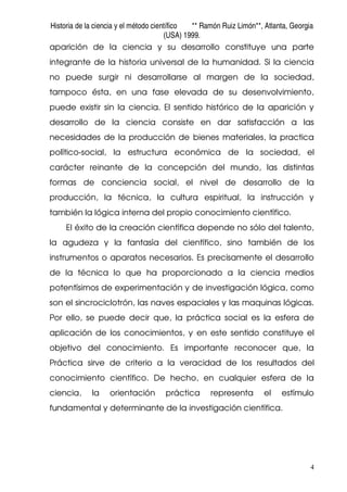 Historia de la ciencia y el método científico ** Ramón Ruiz Limón**, Atlanta, Georgia
(USA) 1999.
4
aparición de la ciencia y su desarrollo constituye una parte
integrante de la historia universal de la humanidad. Si la ciencia
no puede surgir ni desarrollarse al margen de la sociedad,
tampoco ésta, en una fase elevada de su desenvolvimiento,
puede existir sin la ciencia. El sentido histórico de la aparición y
desarrollo de la ciencia consiste en dar satisfacción a las
necesidades de la producción de bienes materiales, la practica
político-social, la estructura económica de la sociedad, el
carácter reinante de la concepción del mundo, las distintas
formas de conciencia social, el nivel de desarrollo de la
producción, la técnica, la cultura espiritual, la instrucción y
también la lógica interna del propio conocimiento científico.
El éxito de la creación científica depende no sólo del talento,
la agudeza y la fantasía del científico, sino también de los
instrumentos o aparatos necesarios. Es precisamente el desarrollo
de la técnica lo que ha proporcionado a la ciencia medios
potentísimos de experimentación y de investigación lógica, como
son el sincrociclotrón, las naves espaciales y las maquinas lógicas.
Por ello, se puede decir que, la práctica social es la esfera de
aplicación de los conocimientos, y en este sentido constituye el
objetivo del conocimiento. Es importante reconocer que, la
Práctica sirve de criterio a la veracidad de los resultados del
conocimiento científico. De hecho, en cualquier esfera de la
ciencia, la orientación práctica representa el estímulo
fundamental y determinante de la investigación científica.
 