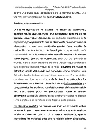 Historia de la ciencia y el método científico ** Ramón Ruiz Limón**, Atlanta, Georgia
(USA) 1999.
40
aporta una explicación adecuada para la mayoría de ellos. Una
vez más, hay un problema de permisividad excesiva.
Realismo e instrumentalismo
Uno de los objetivos de la ciencia es salvar los fenómenos,
construir teorías que supongan una descripción correcta de los
aspectos observables del mundo. De particular importancia es la
capacidad para predecir lo que es observable pero todavía no es
observado, ya que una predicción precisa hace factible la
aplicación de la ciencia a la tecnología. Lo que resulta más
controvertido es si la ciencia debe también aspirar a la verdad
sobre aquello que no es observable, sólo por comprender el
mundo, incluso sin un propósito práctico. Aquellos que pretenden
que la ciencia debería, y que así lo hace, ocuparse de revelar la
estructura oculta del mundo son conocidos como realistas. Para
éstos, las teorías tratan de describir esa estructura. Por oposición,
aquellos que dicen que la labor de la ciencia es sólo salvar los
fenómenos observables son conocidos como instrumentalistas, ya
que para ellos las teorías no son descripciones del mundo invisible
sino instrumentos para las predicciones sobre el mundo
observable. La disputa entre realistas e instrumentalistas ha sido un
tema constante en la historia de la filosofía de la ciencia.
Los científicos realistas no afirman que todo en la ciencia actual
es correcto pero, como era de esperar, afirman que las mejores
teorías actuales son poco más o menos verdaderas, que la
mayoría de las entidades a las que se refieren existen en realidad,
 