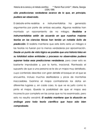 Historia de la ciencia y el método científico ** Ramón Ruiz Limón**, Atlanta, Georgia
(USA) 1999.
42
sólo predicciones verdaderas acerca de lo que, en principio,
pudiera ser observado.
El debate entre realistas e instrumentalistas ha generado
argumentos por parte de ambas escuelas. Algunos realistas han
montado un razonamiento de no milagro. Realistas e
instrumentalistas están de acuerdo en que nuestras mejores
teorías en las ciencias físicas han tenido un notable éxito de
predicción. El realista mantiene que este éxito sería un milagro si
las teorías no fueran por lo menos verdaderas por aproximación.
Desde un punto de vista lógico es posible que una historia falsa en
su totalidad sobre entidades y procesos no observables pudiera
suponer todas esas predicciones verdaderas, pero creer esto es
bastante improbable y, por lo tanto, irracional. Planteado el
supuesto de que a una persona se le da un mapa muy detallado,
cuyo contenido describe con gran detalle el bosque en el que se
encuentra, incluso muchos desfiladeros y picos de montañas
inaccesibles. Examina el mapa contrastando los datos en
diferentes lugares y, en cada caso, lo que ve es justo como lo
pinta el mapa. Queda la posibilidad de que el mapa sea
incorrecto por completo en las zonas que no ha examinado, pero
esto no resulta verosímil. El realista mantiene que la situación es
análoga para toda teoría científica que haya sido bien
comprobada.
 