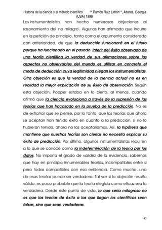 Historia de la ciencia y el método científico ** Ramón Ruiz Limón**, Atlanta, Georgia
(USA) 1999.
43
Los instrumentalistas han hecho numerosas objeciones al
razonamiento del 'no milagro'. Algunos han afirmado que incurre
en la petición de principio, tanto como el argumento considerado
con anterioridad, de que la deducción funcionará en el futuro
porque ha funcionado en el pasado. Inferir del éxito observado de
una teoría científica la verdad de sus afirmaciones sobre los
aspectos no observables del mundo es utilizar en concreto el
modo de deducción cuya legitimidad niegan los instrumentalistas.
Otra objeción es que la verdad de la ciencia actual no es en
realidad la mejor explicación de su éxito de observación. Según
esta objeción, Popper estaba en lo cierto, al menos, cuando
afirmó que la ciencia evoluciona a través de la supresión de las
teorías que han fracasado en la prueba de la predicción. No es
de extrañar que se piense, por lo tanto, que las teorías que ahora
se aceptan han tenido éxito en cuanto a la predicción: si no lo
hubieran tenido, ahora no las aceptaríamos. Así, la hipótesis que
mantiene que nuestras teorías son ciertas no necesita explicar su
éxito de predicción. Por último, algunos instrumentalistas recurren
a lo que se conoce como la indeterminación de la teoría por los
datos. No importa el grado de validez de la evidencia, sabemos
que hay en principio innumerables teorías, incompatibles entre sí
pero todas compatibles con esa evidencia. Como mucho, una
de esas teorías puede ser verdadera. Tal vez si la objeción resulta
válida, es poco probable que la teoría elegida como eficaz sea la
verdadera. Desde este punto de vista, lo que sería milagroso no
es que las teorías de éxito a las que llegan los científicos sean
falsas, sino que sean verdaderas.
 