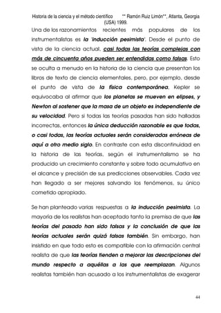Historia de la ciencia y el método científico ** Ramón Ruiz Limón**, Atlanta, Georgia
(USA) 1999.
44
Una de los razonamientos recientes más populares de los
instrumentalistas es la 'inducción pesimista'. Desde el punto de
vista de la ciencia actual, casi todas las teorías complejas con
más de cincuenta años pueden ser entendidas como falsas. Esto
se oculta a menudo en la historia de la ciencia que presentan los
libros de texto de ciencia elementales, pero, por ejemplo, desde
el punto de vista de la física contemporánea, Kepler se
equivocaba al afirmar que los planetas se mueven en elipses, y
Newton al sostener que la masa de un objeto es independiente de
su velocidad. Pero si todas las teorías pasadas han sido halladas
incorrectas, entonces la única deducción razonable es que todas,
o casi todas, las teorías actuales serán consideradas erróneas de
aquí a otro medio siglo. En contraste con esta discontinuidad en
la historia de las teorías, según el instrumentalismo se ha
producido un crecimiento constante y sobre todo acumulativo en
el alcance y precisión de sus predicciones observables. Cada vez
han llegado a ser mejores salvando los fenómenos, su único
cometido apropiado.
Se han planteado varias respuestas a la inducción pesimista. La
mayoría de los realistas han aceptado tanto la premisa de que las
teorías del pasado han sido falsas y la conclusión de que las
teorías actuales serán quizá falsas también. Sin embargo, han
insistido en que todo esto es compatible con la afirmación central
realista de que las teorías tienden a mejorar las descripciones del
mundo respecto a aquéllas a las que reemplazan. Algunos
realistas también han acusado a los instrumentalistas de exagerar
 