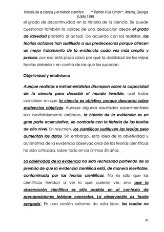 Historia de la ciencia y el método científico ** Ramón Ruiz Limón**, Atlanta, Georgia
(USA) 1999.
45
el grado de discontinuidad en la historia de la ciencia. Se puede
cuestionar también la validez de una deducción desde el grado
de falsedad pretérito al actual. De acuerdo con los realistas, las
teorías actuales han sustituido a sus predecesoras porque ofrecen
un mejor tratamiento de la evidencia cada vez más amplio y
preciso; por eso está poco claro por qué la debilidad de las viejas
teorías debería ir en contra de las que las sucedan.
Objetividad y relativismo
Aunque realistas e instrumentalistas discrepan sobre la capacidad
de la ciencia para describir el mundo invisible, casi todos
coinciden en que la ciencia es objetiva, porque descansa sobre
evidencias objetivas. Aunque algunos resultados experimentales
son inevitablemente erróneos, la historia de la evidencia es en
gran parte acumulativa, en contraste con la historia de las teorías
de alto nivel. En resumen, los científicos sustituyen las teorías pero
aumentan los datos. Sin embargo, esta idea de la objetividad y
autonomía de la evidencia observacional de las teorías científicas
ha sido criticada, sobre todo en los últimos 30 años.
La objetividad de la evidencia ha sido rechazada partiendo de la
premisa de que la evidencia científica está, de manera inevitable,
contaminada por las teorías científicas. No es sólo que los
científicos tiendan a ver lo que quieren ver, sino que la
observación científica es sólo posible en el contexto de
presuposiciones teóricas concretas. La observación es 'teoría
cargada'. En una versión extrema de esta idea, las teorías no
 