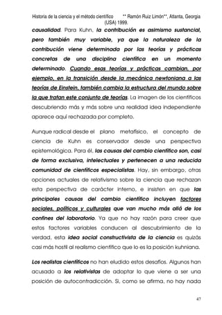 Historia de la ciencia y el método científico ** Ramón Ruiz Limón**, Atlanta, Georgia
(USA) 1999.
47
causalidad. Para Kuhn, la contribución es asimismo sustancial,
pero también muy variable, ya que la naturaleza de la
contribución viene determinada por las teorías y prácticas
concretas de una disciplina científica en un momento
determinado. Cuando esas teorías y prácticas cambian, por
ejemplo, en la transición desde la mecánica newtoniana a las
teorías de Einstein, también cambia la estructura del mundo sobre
la que tratan este conjunto de teorías. La imagen de los científicos
descubriendo más y más sobre una realidad idea independiente
aparece aquí rechazada por completo.
Aunque radical desde el plano metafísico, el concepto de
ciencia de Kuhn es conservador desde una perspectiva
epistemológica. Para él, las causas del cambio científico son, casi
de forma exclusiva, intelectuales y pertenecen a una reducida
comunidad de científicos especialistas. Hay, sin embargo, otras
opciones actuales de relativismo sobre la ciencia que rechazan
esta perspectiva de carácter interno, e insisten en que las
principales causas del cambio científico incluyen factores
sociales, políticos y culturales que van mucho más allá de los
confines del laboratorio. Ya que no hay razón para creer que
estos factores variables conducen al descubrimiento de la
verdad, esta idea social constructivista de la ciencia es quizás
casi más hostil al realismo científico que lo es la posición kuhniana.
Los realistas científicos no han eludido estos desafíos. Algunos han
acusado a los relativistas de adoptar lo que viene a ser una
posición de autocontradicción. Si, como se afirma, no hay nada
 