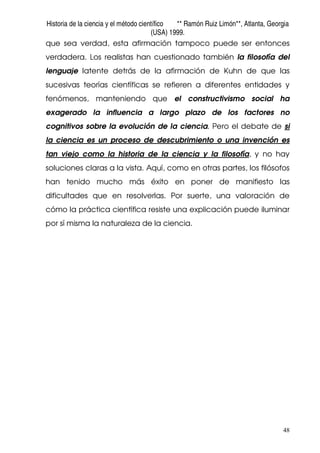 Historia de la ciencia y el método científico ** Ramón Ruiz Limón**, Atlanta, Georgia
(USA) 1999.
48
que sea verdad, esta afirmación tampoco puede ser entonces
verdadera. Los realistas han cuestionado también la filosofía del
lenguaje latente detrás de la afirmación de Kuhn de que las
sucesivas teorías científicas se refieren a diferentes entidades y
fenómenos, manteniendo que el constructivismo social ha
exagerado la influencia a largo plazo de los factores no
cognitivos sobre la evolución de la ciencia. Pero el debate de si
la ciencia es un proceso de descubrimiento o una invención es
tan viejo como la historia de la ciencia y la filosofía, y no hay
soluciones claras a la vista. Aquí, como en otras partes, los filósofos
han tenido mucho más éxito en poner de manifiesto las
dificultades que en resolverlas. Por suerte, una valoración de
cómo la práctica científica resiste una explicación puede iluminar
por sí misma la naturaleza de la ciencia.
 