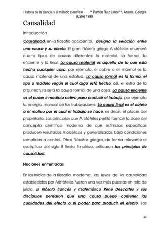Historia de la ciencia y el método científico ** Ramón Ruiz Limón**, Atlanta, Georgia
(USA) 1999.
49
Causalidad
Introducción
Causalidad, en la filosofía occidental, designa la relación entre
una causa y su efecto. El gran filósofo griego Aristóteles enumeró
cuatro tipos de causas diferentes: la material, la formal, la
eficiente y la final. La causa material es aquella de la que está
hecha cualquier cosa, por ejemplo, el cobre o el mármol es la
causa material de una estatua. La causa formal es la forma, el
tipo o modelo según el cual algo está hecho; así, el estilo de la
arquitectura será la causa formal de una casa. La causa eficiente
es el poder inmediato activo para producir el trabajo, por ejemplo
la energía manual de los trabajadores. La causa final es el objeto
o el motivo por el cual el trabajo se hace, es decir, el placer del
propietario. Los principios que Aristóteles perfiló forman la base del
concepto científico moderno de que estímulos específicos
producen resultados modélicos y generalizados bajo condiciones
sometidas a control. Otros filósofos griegos, de forma relevante el
escéptico del siglo II Sexto Empírico, criticaron los principios de
causalidad.
Nociones enfrentadas
En los inicios de la filosofía moderna, las leyes de la causalidad
establecidas por Aristóteles fueron una vez más puestas en tela de
juicio. El filósofo francés y matemático René Descartes y sus
discípulos pensaron que una causa puede contener las
cualidades del efecto o el poder para producir el efecto. Los
 