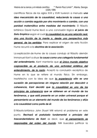 Historia de la ciencia y el método científico ** Ramón Ruiz Limón**, Atlanta, Georgia
(USA) 1999.
50
científicos físicos de los siglos XVII y XVIII tuvieron a menudo una
idea mecanicista de la causalidad, reduciendo la causa a una
acción o cambio seguido por otro movimiento o cambio, con una
paridad matemática entre medidas del movimiento. El filósofo
británico David Hume llevó a una conclusión lógica el juicio de
Sixto Empírico según el cual la causalidad no es una relación real,
sino una ficción de la mente o, desde una perspectiva más
general, de los sentidos. Para explicar el origen de esta ficción
Hume recurrió a la doctrina de la asociación.
La explicación de Hume de la causa condujo al filósofo alemán
Immanuel Kant a situar la causa como una categoría fundamental
del entendimiento. Kant mantenía que el único mundo objetivo
cognoscible es el producto de una actividad sintética del
entendimiento, de la razón. Aceptó la conclusión escéptica de
Hume en lo que se refiere al mundo físico. Sin embargo,
insatisfecho con la idea de que la experiencia sólo es una
sucesión de percepciones sin ninguna relación por descubrir o
coherencia, Kant decidió que la causalidad es uno de los
principios de coherencia que se obtienen en el mundo de los
fenómenos, y que está presente en un orden universal porque el
pensamiento es un elemento del mundo de los fenómenos y sitúa
a la causalidad como parte de él.
El filósofo británico John Stuart Mill retomó el problema en este
punto. Rechazó el postulado fundamental o principio del
trascendentalismo de Kant, es decir, que el pensamiento es
responsable del orden del mundo. Mill buscaba justificar la
 