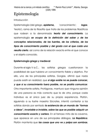 Historia de la ciencia y el método científico ** Ramón Ruiz Limón**, Atlanta, Georgia
(USA) 1999.
52
Epistemología
Introducción
Epistemología (del griego, episteme, 'conocimiento'; logos,
'teoría'), rama de la filosofía que trata de los problemas filosóficos
que rodean a la denominada teoría del conocimiento. La
epistemología se ocupa de la definición del saber y de los
conceptos relacionados, de las fuentes, de los criterios, de los
tipos de conocimiento posible y del grado con el que cada uno
resulta cierto; así como de la relación exacta entre el que conoce
y el objeto conocido.
Epistemología griega y medieval
Durante el siglo V a.C., los sofistas griegos cuestionaron la
posibilidad de que hubiera un conocimiento fiable y objetivo. Por
ello, uno de los principales sofistas, Gorgias, afirmó que nada
puede existir en realidad, que si algo existe no se puede conocer,
y que si su conocimiento fuera posible, no se podría comunicar.
Otro importante sofista, Protágoras, mantuvo que ninguna opinión
de una persona es más correcta que la de otra, porque cada
individuo es el único juez de su propia experiencia. Platón,
siguiendo a su ilustre maestro Sócrates, intentó contestar a los
sofistas dando por sentado la existencia de un mundo de “formas
o ideas”, invariable e invisible, sobre las que es posible adquirir un
conocimiento exacto y certero. En el famoso mito de la caverna,
que aparece en uno de sus principales diálogos, La República,
Platón mantenía que las cosas que uno ve y palpa son sombras,
 