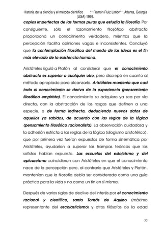 Historia de la ciencia y el método científico ** Ramón Ruiz Limón**, Atlanta, Georgia
(USA) 1999.
53
copias imperfectas de las formas puras que estudia la filosofía. Por
consiguiente, sólo el razonamiento filosófico abstracto
proporciona un conocimiento verdadero, mientras que la
percepción facilita opiniones vagas e inconsistentes. Concluyó
que la contemplación filosófica del mundo de las ideas es el fin
más elevado de la existencia humana.
Aristóteles siguió a Platón al considerar que el conocimiento
abstracto es superior a cualquier otro, pero discrepó en cuanto al
método apropiado para alcanzarlo. Aristóteles mantenía que casi
todo el conocimiento se deriva de la experiencia (pensamiento
filosófico empirista). El conocimiento se adquiere ya sea por vía
directa, con la abstracción de los rasgos que definen a una
especie, o de forma indirecta, deduciendo nuevos datos de
aquellos ya sabidos, de acuerdo con las reglas de la lógica
(pensamiento filosófico racionalista). La observación cuidadosa y
la adhesión estricta a las reglas de la lógica (silogismo aristotélico),
que por primera vez fueron expuestas de forma sistemática por
Aristóteles, ayudarían a superar las trampas teóricas que los
sofistas habían expuesto. Las escuelas del estoicismo y del
epicureísmo coincidieron con Aristóteles en que el conocimiento
nace de la percepción pero, al contrario que Aristóteles y Platón,
mantenían que la filosofía debía ser considerada como una guía
práctica para la vida y no como un fin en sí misma.
Después de varios siglos de declive del interés por el conocimiento
racional y científico, santo Tomás de Aquino (máximo
representante del escolasticismo) y otros filósofos de la edad
 