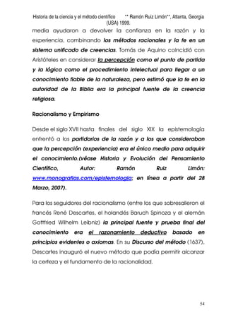 Historia de la ciencia y el método científico ** Ramón Ruiz Limón**, Atlanta, Georgia
(USA) 1999.
54
media ayudaron a devolver la confianza en la razón y la
experiencia, combinando los métodos racionales y la fe en un
sistema unificado de creencias. Tomás de Aquino coincidió con
Aristóteles en considerar la percepción como el punto de partida
y la lógica como el procedimiento intelectual para llegar a un
conocimiento fiable de la naturaleza, pero estimó que la fe en la
autoridad de la Biblia era la principal fuente de la creencia
religiosa.
Racionalismo y Empirismo
Desde el siglo XVII hasta finales del siglo XIX la epistemología
enfrentó a los partidarios de la razón y a los que consideraban
que la percepción (experiencia) era el único medio para adquirir
el conocimiento.(véase Historia y Evolución del Pensamiento
Científico, Autor: Ramón Ruiz Limón:
www.monografias.com/epistemologia; en línea a partir del 28
Marzo, 2007).
Para los seguidores del racionalismo (entre los que sobresalieron el
francés René Descartes, el holandés Baruch Spinoza y el alemán
Gottfried Wilhelm Leibniz) la principal fuente y prueba final del
conocimiento era el razonamiento deductivo basado en
principios evidentes o axiomas. En su Discurso del método (1637),
Descartes inauguró el nuevo método que podía permitir alcanzar
la certeza y el fundamento de la racionalidad.
 