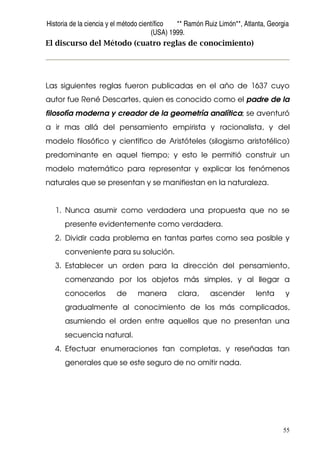 Historia de la ciencia y el método científico ** Ramón Ruiz Limón**, Atlanta, Georgia
(USA) 1999.
55
El discurso del Método (cuatro reglas de conocimiento)
Las siguientes reglas fueron publicadas en el año de 1637 cuyo
autor fue René Descartes, quien es conocido como el padre de la
filosofía moderna y creador de la geometría analítica; se aventuró
a ir mas allá del pensamiento empirista y racionalista, y del
modelo filosófico y científico de Aristóteles (silogismo aristotélico)
predominante en aquel tiempo; y esto le permitió construir un
modelo matemático para representar y explicar los fenómenos
naturales que se presentan y se manifiestan en la naturaleza.
1. Nunca asumir como verdadera una propuesta que no se
presente evidentemente como verdadera.
2. Dividir cada problema en tantas partes como sea posible y
conveniente para su solución.
3. Establecer un orden para la dirección del pensamiento,
comenzando por los objetos más simples, y al llegar a
conocerlos de manera clara, ascender lenta y
gradualmente al conocimiento de los más complicados,
asumiendo el orden entre aquellos que no presentan una
secuencia natural.
4. Efectuar enumeraciones tan completas, y reseñadas tan
generales que se este seguro de no omitir nada.
 