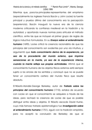 Historia de la ciencia y el método científico ** Ramón Ruiz Limón**, Atlanta, Georgia
(USA) 1999.
56
Mientras que, para los principales representantes del empirismo
(especialmente los ingleses Francis Bacón y John Locke) la fuente
principal y prueba última del conocimiento era la percepción
(experiencia). Bacón inauguró la nueva era de la ciencia
moderna criticando la confianza medieval en la tradición y la
autoridad, y aportando nuevas normas para articular el método
científico, entre las que se incluyen el primer grupo de reglas de
lógica inductiva formuladas. En su Ensayo sobre el entendimiento
humano (1690), Locke criticó la creencia racionalista de que los
principios del conocimiento son evidentes por una vía intuitiva, y
argumentó que todo conocimiento deriva de la experiencia, ya
sea de la procedente del mundo externo, que imprime
sensaciones en la mente, ya sea de la experiencia interna,
cuando la mente refleja sus propias actividades. Afirmó que el
conocimiento humano de los objetos físicos externos está siempre
sujeto a los errores de los sentidos y concluyó que no se puede
tener un conocimiento certero del mundo físico que resulte
absoluto.
El filósofo irlandés George Berkeley, autor de Tratado sobre los
principios del conocimiento humano (1710), estaba de acuerdo
con Locke en que el conocimiento se adquiere a través de las
ideas, pero rechazó la creencia de Locke de que es posible
distinguir entre ideas y objetos. El filósofo escocés David Hume,
cuyo más famoso tratado epistemológico fue Investigación sobre
el entendimiento humano (1751), siguió con la tradición empirista,
pero no aceptó la conclusión de Berkeley de que el
 