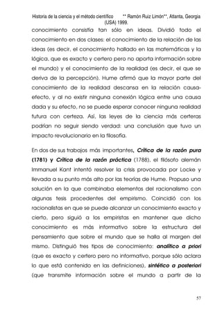 Historia de la ciencia y el método científico ** Ramón Ruiz Limón**, Atlanta, Georgia
(USA) 1999.
57
conocimiento consistía tan sólo en ideas. Dividió todo el
conocimiento en dos clases: el conocimiento de la relación de las
ideas (es decir, el conocimiento hallado en las matemáticas y la
lógica, que es exacto y certero pero no aporta información sobre
el mundo) y el conocimiento de la realidad (es decir, el que se
deriva de la percepción). Hume afirmó que la mayor parte del
conocimiento de la realidad descansa en la relación causa-
efecto, y al no existir ninguna conexión lógica entre una causa
dada y su efecto, no se puede esperar conocer ninguna realidad
futura con certeza. Así, las leyes de la ciencia más certeras
podrían no seguir siendo verdad: una conclusión que tuvo un
impacto revolucionario en la filosofía.
En dos de sus trabajos más importantes, Crítica de la razón pura
(1781) y Crítica de la razón práctica (1788), el filósofo alemán
Immanuel Kant intentó resolver la crisis provocada por Locke y
llevada a su punto más alto por las teorías de Hume. Propuso una
solución en la que combinaba elementos del racionalismo con
algunas tesis procedentes del empirismo. Coincidió con los
racionalistas en que se puede alcanzar un conocimiento exacto y
cierto, pero siguió a los empiristas en mantener que dicho
conocimiento es más informativo sobre la estructura del
pensamiento que sobre el mundo que se halla al margen del
mismo. Distinguió tres tipos de conocimiento: analítico a priori
(que es exacto y certero pero no informativo, porque sólo aclara
lo que está contenido en las definiciones), sintético a posteriori
(que transmite información sobre el mundo a partir de la
 