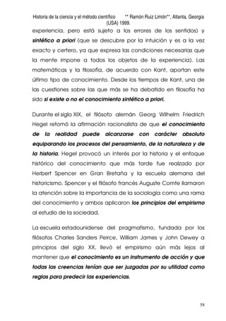 Historia de la ciencia y el método científico ** Ramón Ruiz Limón**, Atlanta, Georgia
(USA) 1999.
58
experiencia, pero está sujeto a los errores de los sentidos) y
sintético a priori (que se descubre por la intuición y es a la vez
exacto y certero, ya que expresa las condiciones necesarias que
la mente impone a todos los objetos de la experiencia). Las
matemáticas y la filosofía, de acuerdo con Kant, aportan este
último tipo de conocimiento. Desde los tiempos de Kant, una de
las cuestiones sobre las que más se ha debatido en filosofía ha
sido si existe o no el conocimiento sintético a priori.
Durante el siglo XIX, el filósofo alemán Georg Wilhelm Friedrich
Hegel retomó la afirmación racionalista de que el conocimiento
de la realidad puede alcanzarse con carácter absoluto
equiparando los procesos del pensamiento, de la naturaleza y de
la historia. Hegel provocó un interés por la historia y el enfoque
histórico del conocimiento que más tarde fue realzado por
Herbert Spencer en Gran Bretaña y la escuela alemana del
historicismo. Spencer y el filósofo francés Auguste Comte llamaron
la atención sobre la importancia de la sociología como una rama
del conocimiento y ambos aplicaron los principios del empirismo
al estudio de la sociedad.
La escuela estadounidense del pragmatismo, fundada por los
filósofos Charles Sanders Peirce, William James y John Dewey a
principios del siglo XX, llevó el empirismo aún más lejos al
mantener que el conocimiento es un instrumento de acción y que
todas las creencias tenían que ser juzgadas por su utilidad como
reglas para predecir las experiencias.
 