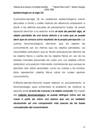 Historia de la ciencia y el método científico ** Ramón Ruiz Limón**, Atlanta, Georgia
(USA) 1999.
59
Epistemología en el siglo XX
A principios del siglo XX los problemas epistemológicos fueron
discutidos a fondo y sutiles matices de diferencia empezaron a
dividir a las distintas escuelas de pensamiento rivales. Se prestó
especial atención a la relación entre el acto de percibir algo, el
objeto percibido de una forma directa y la cosa que se puede
decir que se conoce como resultado de la propia percepción. Los
autores fenomenológicos afirmaron que los objetos de
conocimiento son los mismos que los objetos percibidos. Los
neorrealistas sostuvieron que se tienen percepciones directas de
los objetos físicos o partes de los objetos físicos en vez de los
estados mentales personales de cada uno. Los realistas críticos
adoptaron una posición intermedia, manteniendo que aunque se
perciben sólo datos sensoriales, como los colores y los sonidos,
éstos representan objetos físicos sobre los cuales aportan
conocimiento.
El filósofo alemán Edmund Husserl elaboró un procedimiento, la
fenomenología, para enfrentarse al problema de clarificar la
relación entre el acto de conocer y el objeto conocido. Por medio
del método fenomenológico se puede distinguir cómo son las
cosas a partir de cómo uno piensa que son en realidad,
alcanzando así una comprensión más precisa de las bases
conceptuales del conocimiento.
 