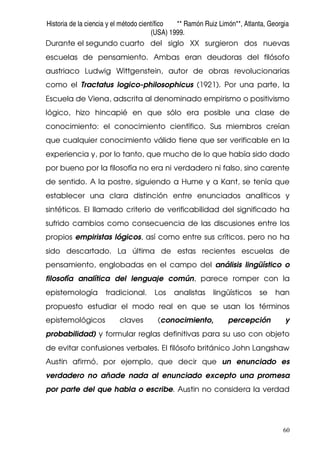 Historia de la ciencia y el método científico ** Ramón Ruiz Limón**, Atlanta, Georgia
(USA) 1999.
60
Durante el segundo cuarto del siglo XX surgieron dos nuevas
escuelas de pensamiento. Ambas eran deudoras del filósofo
austriaco Ludwig Wittgenstein, autor de obras revolucionarias
como el Tractatus logico-philosophicus (1921). Por una parte, la
Escuela de Viena, adscrita al denominado empirismo o positivismo
lógico, hizo hincapié en que sólo era posible una clase de
conocimiento: el conocimiento científico. Sus miembros creían
que cualquier conocimiento válido tiene que ser verificable en la
experiencia y, por lo tanto, que mucho de lo que había sido dado
por bueno por la filosofía no era ni verdadero ni falso, sino carente
de sentido. A la postre, siguiendo a Hume y a Kant, se tenía que
establecer una clara distinción entre enunciados analíticos y
sintéticos. El llamado criterio de verificabilidad del significado ha
sufrido cambios como consecuencia de las discusiones entre los
propios empiristas lógicos, así como entre sus críticos, pero no ha
sido descartado. La última de estas recientes escuelas de
pensamiento, englobadas en el campo del análisis lingüístico o
filosofía analítica del lenguaje común, parece romper con la
epistemología tradicional. Los analistas lingüísticos se han
propuesto estudiar el modo real en que se usan los términos
epistemológicos claves (conocimiento, percepción y
probabilidad) y formular reglas definitivas para su uso con objeto
de evitar confusiones verbales. El filósofo británico John Langshaw
Austin afirmó, por ejemplo, que decir que un enunciado es
verdadero no añade nada al enunciado excepto una promesa
por parte del que habla o escribe. Austin no considera la verdad
 