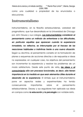 Historia de la ciencia y el método científico ** Ramón Ruiz Limón**, Atlanta, Georgia
(USA) 1999.
61
como una cualidad o propiedad de los enunciados o
elocuciones.
Instrumentalismo
Instrumentalismo, en la filosofía estadounidense, variedad del
pragmatismo, que fue desarrollada en la Universidad de Chicago
por John Dewey y sus colegas. Los instrumentalistas consideran el
pensamiento como un método de enfrentarse a las dificultades,
en particular aquéllas que aparecen cuando la experiencia
inmediata, no reflexiva, es interrumpida por el fracaso de las
reacciones habituales o instintivas frente a una nueva situación.
Según su doctrina, el pensamiento consiste en la formulación de
planes o esquemas de acciones directas o de respuestas e ideas
no expresadas; en cualquier caso, los objetivos del pensamiento
son incrementar la experiencia y resolver los problemas de un
modo satisfactorio. Desde este punto de vista, las ideas y el
conocimiento sólo son procesos funcionales, es decir, sólo tienen
importancia en la medida en que sean elementos útiles durante el
desarrollo de la experiencia. El énfasis que el instrumentalismo
pone en aspectos reales y experimentales ha tenido
consecuencias importantes sobre el pensamiento
estadounidense. Dewey y sus seguidores han aplicado sus ideas
en campos como la educación y la psicología con notable éxito.
 