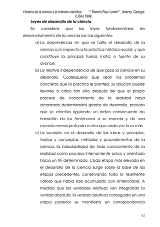 Historia de la ciencia y el método científico ** Ramón Ruiz Limón**, Atlanta, Georgia
(USA) 1999.
62
Leyes de desarrollo de la ciencia
Se considera que las leyes fundamentales de
desenvolvimiento de la ciencia son las siguientes:
a) La dependencia en que se halla el desarrollo de la
ciencia con respecto a la práctica histórico-social, y que
constituye la principal fuerza motriz o fuente de su
avance.
b) La relativa independencia de que goza la ciencia en su
desarrollo. Cualesquiera que sean los problemas
concretos que la practica le plantea, su solución puede
llevarse a cabo tan sólo después de que el propio
proceso de conocimiento de la realidad haya
alcanzado determinados grados de desarrollo, proceso
que se efectúa siguiendo un orden consecuente de
transición de los fenómenos a su esencia y de una
esencia menos profunda a otra que cada vez lo es más.
c) La sucesión en el desarrollo de las ideas y principios,
teorías y conceptos, métodos y procedimientos de la
ciencia; la indisolubilidad de todo conocimiento de la
realidad como proceso internamente único y orientado
hacia un fin determinado. Cada etapa más elevada en
el desarrollo de la ciencia surge sobre la base de las
etapas precedentes, conservando todo lo realmente
valioso que había sido acumulado con anterioridad. A
medida que las verdades relativas van integrando la
verdad absoluta, la verdad (relativa) conseguida en una
etapa posterior se manifiesta en correspondencia
 