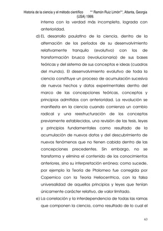 Historia de la ciencia y el método científico ** Ramón Ruiz Limón**, Atlanta, Georgia
(USA) 1999.
63
interna con la verdad más incompleta, lograda con
anterioridad.
d) EL desarrollo paulatino de la ciencia, dentro de la
alternación de los períodos de su desenvolvimiento
relativamente tranquilo (evolutivo) con los de
transformación brusca (revolucionaria) de sus bases
teóricas y del sistema de sus conceptos e ideas (cuadros
del mundo). El desenvolvimiento evolutivo de toda la
ciencia constituye un proceso de acumulación sucesiva
de nuevos hechos y datos experimentales dentro del
marco de las concepciones teóricas, conceptos y
principios admitidos con anterioridad. La revolución se
manifiesta en la ciencia cuando comienza un cambio
radical y una reestructuración de los conceptos
previamente establecidos, una revisión de las tesis, leyes
y principios fundamentales como resultado de la
acumulación de nuevos datos y del descubrimiento de
nuevos fenómenos que no tienen cabida dentro de las
concepciones precedentes. Sin embargo, no se
transforma y elimina el contenido de los conocimientos
anteriores, sino su interpretación errónea; como sucede,
por ejemplo la Teoría de Ptolomeo fue corregida por
Copernico con la Teoria Heliocentrica, con la falsa
universalidad de aquellos principios y leyes que tenían
únicamente carácter relativo, de valor limitado.
e) La correlación y la interdependencia de todas las ramas
que componen la ciencia, como resultado de lo cual el
 