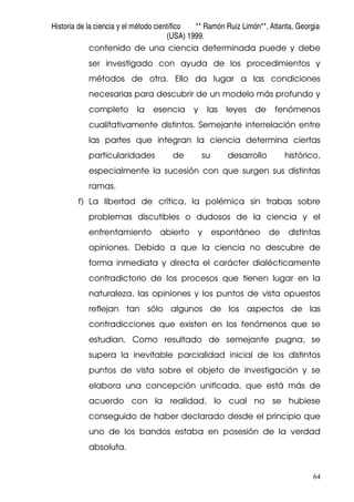 Historia de la ciencia y el método científico ** Ramón Ruiz Limón**, Atlanta, Georgia
(USA) 1999.
64
contenido de una ciencia determinada puede y debe
ser investigado con ayuda de los procedimientos y
métodos de otra. Ello da lugar a las condiciones
necesarias para descubrir de un modelo más profundo y
completo la esencia y las leyes de fenómenos
cualitativamente distintos. Semejante interrelación entre
las partes que integran la ciencia determina ciertas
particularidades de su desarrollo histórico,
especialmente la sucesión con que surgen sus distintas
ramas.
f) La libertad de crítica, la polémica sin trabas sobre
problemas discutibles o dudosos de la ciencia y el
enfrentamiento abierto y espontáneo de distintas
opiniones. Debido a que la ciencia no descubre de
forma inmediata y directa el carácter dialécticamente
contradictorio de los procesos que tienen lugar en la
naturaleza, las opiniones y los puntos de vista opuestos
reflejan tan sólo algunos de los aspectos de las
contradicciones que existen en los fenómenos que se
estudian. Como resultado de semejante pugna, se
supera la inevitable parcialidad inicial de los distintos
puntos de vista sobre el objeto de investigación y se
elabora una concepción unificada, que está más de
acuerdo con la realidad, lo cual no se hubiese
conseguido de haber declarado desde el principio que
uno de los bandos estaba en posesión de la verdad
absoluta.
 