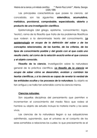 Historia de la ciencia y el método científico ** Ramón Ruiz Limón**, Atlanta, Georgia
(USA) 1999.
65
Las principales características que posee la ciencia, así
concebida, son las siguientes: sistemática, acumulativa,
metódica, provisional, comprobable, especializada, abierta y
producto de una investigación científica.
Epistemología (del griego, episteme, 'conocimiento'; logos,
'teoría'), rama de la filosofía que trata de los problemas filosóficos
que rodean a la denominada teoría del conocimiento. La
epistemología se ocupa de la definición del saber y de los
conceptos relacionados, de las fuentes, de los criterios, de los
tipos de conocimiento posible y del grado con el que cada uno
resulta cierto; así como de la relación exacta entre el que conoce
y el objeto conocido.
Filosofía de la ciencia, investigación sobre la naturaleza
general de la práctica científica. La filosofía de la ciencia se
ocupa de saber cómo se desarrollan, evalúan y cambian las
teorías científicas, y si la ciencia es capaz de revelar la verdad de
las entidades ocultas y los procesos de la naturaleza. Su objeto es
tan antiguo y se halla tan extendido como la ciencia misma.
Ciencias naturales:
Son aquellas disciplinas del pensamiento que permiten e
incrementan el conocimiento del medio físico que rodea al
hombre su objeto de estudio incluye la materia inerte y los seres
vivos.
Las ciencias de la naturaleza llegan a sus adquisiciones
admitiendo, suponiendo, que el universo es el conjunto de los
seres sometidos a relaciones los cuales: lo que precisamente es el
 