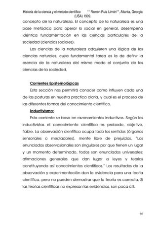 Historia de la ciencia y el método científico ** Ramón Ruiz Limón**, Atlanta, Georgia
(USA) 1999.
66
concepto de la naturaleza. El concepto de la naturaleza es una
base metódica para operar lo social en general, desempeña
idéntica fundamentación en las ciencias particulares de la
sociedad (ciencias sociales).
Las ciencias de la naturaleza adquieren una lógica de las
ciencias naturales, cuya fundamental tarea es la de definir la
esencia de la naturaleza del mismo modo el conjunto de las
ciencias de la sociedad.
Corrientes Epistemológicas
Esta sección nos permitirá conocer como influyen cada una
de las posturas en nuestra practica diaria, y cual es el proceso de
las diferentes formas del conocimiento científico.
Inductivismo:
Esta corriente se basa en razonamientos inductivos. Según los
inductivistas el conocimiento científico es probado, objetivo,
fiable. La observación científica ocupa todo los sentidos (órganos
sensoriales o mediadores), mente libre de prejuicios. “Los
enunciados observasionales son singulares por que tienen un lugar
y un momento determinado, todos son enunciados universales:
afirmaciones generales que dan lugar a leyes y teorías
constituyendo así conocimientos científicos.” Los resultados de la
observación y experimentación dan la evidencia para una teoría
científica, pero no pueden demostrar que la teoría es correcta. Si
las teorías científicas no expresan las evidencias, son poca útil.
 
