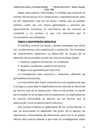 Historia de la ciencia y el método científico ** Ramón Ruiz Limón**, Atlanta, Georgia
(USA) 1999.
67
Según esta postura, inductivistas, a medida que aumenta el
número de los hechos en la observación y experimentación estos
se van mejorando, más son las leyes y teorías que se pueden
obtener, cada vez con mayor generalidad y alcance por
razonamientos inductivos. El crecimiento de las ciencias es
constante y en acenso, lo que nos demuestra que el
conocimiento va cambiando.
Lógica y razonamientos deductivos
El científico cuenta con leyes y teorías universales que sirven
por consecuencia como explicación y predicción. Por el empleo
de razonamiento deductivo La deducción se ocupa de la
dirección de enunciados a partir de otros enunciados dados.
1- observa y registran los hechos, sin conjeturas;
2- analizan, comparan, clasifican los hechos;
3- llega a una generalización inductiva.
La investigación seria inductiva y deductiva utilizando las
generalizaciones previas.
Los inductivista dan mayor importancia a las experiencias que
a la lógica y para ellos la objetividad de las ciencias se deriva de
los hechos que de la observación. Para el inductivista, la fuente
de la verdad no es la lógica sino la experiencia. La objetividad de
la ciencia inductivistas se derivan de los hechos que la
observación como el razonamiento inductivo.
Esta postura sostiene la objetividad de los conocimientos, ó
sea, los enunciados no dependen del gusto, de la opinión, las
esperanzas o expectativas del observador, pero hoy no se puede
afirmar esta postura debido a que todo los investigadores están
 