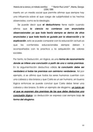 Historia de la ciencia y el método científico ** Ramón Ruiz Limón**, Atlanta, Georgia
(USA) 1999.
68
inserto en un medio social que permite afirmar que siempre hay
una influencia sobre el que carga de subjetividad a los hechos
observados, como es la ideología.
Se puede decir que el deductivismo tiene razón cuando
afirma que la ciencia no comienza con enunciados
observasionales ya que toda teoría siempre se deriva de otros
enunciados y que toda teoría es guiada por la observación y la
explicación, esto se puede comparar con la educación actual ya
que los contenidos educacionales siempre deben ir
acompañados con la practica y la adquisición de valores
sociales.
Por tanto, la Deducción, en lógica, es una forma de razonamiento
donde se infiere una conclusión a partir de una o varias premisas.
En la argumentación deductiva válida la conclusión debe ser
verdadera si todas las premisas son asimismo verdaderas. Así por
ejemplo, si se afirma que todos los seres humanos cuentan con
una cabeza y dos brazos y que Carla es un ser humano, en buena
lógica entonces se puede concluir que Carla debe tener una
cabeza y dos brazos. Es éste un ejemplo de silogismo, un juicio en
el que se exponen dos premisas de las que debe deducirse una
conclusión lógica. La deducción se expresa casi siempre bajo la
forma del silogismo.
 