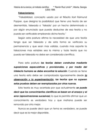 Historia de la ciencia y el método científico ** Ramón Ruiz Limón**, Atlanta, Georgia
(USA) 1999.
69
Falsacionismo:
“Falsabilidad, concepto usado por el filósofo Karl Raimund
Popper, que designa la posibilidad que tiene una teoría de ser
desmentida, falseada o ‘falsada’ por un hecho determinado o
por algún enunciado que pueda deducirse de esa teoría y no
pueda ser verificable empleando dicha teoría.”
Según esta postura afirma la necesidad de que una teoría
tenga que ser falseada y de esta forma se verificara su
permanencia y que sean mas validas, cuando mas soporte la
falsaciones mas estables sea la misma y toda teoría que no
pueda ser falseada no debe ser considerada científica.
Para esta postura las teorías deben construirse mediante
suposiciones especulativas y provisionales, y por medio del
intelecto humano se debe encontrar la solución. Cuando se tiene
una teoría esta debe ser comprobada rigurosamente desde la
observación y la experimentación, las teorías que no superen
estas pruebas deben ser reemplazadas por otras nuevas.
Esta teoría es muy acertada por que actualmente se puede
decir que los conocimientos científicos se basan en el ensayo y el
error (aproximaciones sucesivas), lo que le permite afirmar que un
conocimiento es verdadero hoy y que mañana puede ser
removido por otro mejor.
Nunca se puede decir que un tema es verdadero, se puede
decir que es la mejor disponible.
 