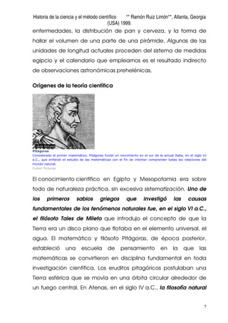 Historia de la ciencia y el método científico ** Ramón Ruiz Limón**, Atlanta, Georgia
(USA) 1999.
7
enfermedades, la distribución de pan y cerveza, y la forma de
hallar el volumen de una parte de una pirámide. Algunas de las
unidades de longitud actuales proceden del sistema de medidas
egipcio y el calendario que empleamos es el resultado indirecto
de observaciones astronómicas prehelénicas.
Orígenes de la teoría científica
Pitágoras
Considerado el primer matemático, Pitágoras fundó un movimiento en el sur de la actual Italia, en el siglo VI
a.C., que enfatizó el estudio de las matemáticas con el fin de intentar comprender todas las relaciones del
mundo natural.
Culver Pictures
El conocimiento científico en Egipto y Mesopotamia era sobre
todo de naturaleza práctica, sin excesiva sistematización. Uno de
los primeros sabios griegos que investigó las causas
fundamentales de los fenómenos naturales fue, en el siglo VI a.C.,
el filósofo Tales de Mileto que introdujo el concepto de que la
Tierra era un disco plano que flotaba en el elemento universal, el
agua. El matemático y filósofo Pitágoras, de época posterior,
estableció una escuela de pensamiento en la que las
matemáticas se convirtieron en disciplina fundamental en toda
investigación científica. Los eruditos pitagóricos postulaban una
Tierra esférica que se movía en una órbita circular alrededor de
un fuego central. En Atenas, en el siglo IV a.C., la filosofía natural
 
