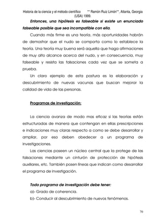 Historia de la ciencia y el método científico ** Ramón Ruiz Limón**, Atlanta, Georgia
(USA) 1999.
70
Entonces, una hipótesis es falseable si existe un enunciado
falseable posible que sea incompatible con ella.
Cuando más firme es una teoría, más oportunidades habrán
de demostrar que el nudo se comporta como lo establece la
teoría. Una teoría muy buena será aquella que haga afirmaciones
de muy alto alcance acerca del nudo, y en consecuencia, muy
falseable y resista las falsaciones cada vez que se someta a
prueba.
Un claro ejemplo de esta postura es la elaboración y
descubrimiento de nuevas vacunas que buscan mejorar la
calidad de vida de las personas.
Programas de investigación:
La ciencia avanza de modo mas eficaz si las teorías están
estructuradas de manera que contengan en ellas prescripciones
e indicaciones muy claras respecto a como se debe desarrollar y
ampliar, por eso deben obedecer a un programa de
investigaciones.
Las ciencias poseen un núcleo central que la protege de las
falsaciones mediante un cinturón de protección de hipótesis
auxiliares, etc. También posen líneas que indican como desarrollar
el programa de investigación.
Todo programa de investigación debe tener:
a)- Grado de coherencia.
b)- Conducir al descubrimiento de nuevos fenómenos.
 