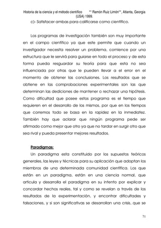 Historia de la ciencia y el método científico ** Ramón Ruiz Limón**, Atlanta, Georgia
(USA) 1999.
71
c)- Satisfacer ambas para calificarse como científico.
Los programas de investigación también son muy importante
en el campo científico ya que este permite que cuando un
investigador necesita resolver un problema, comience por una
estructura que le servirá para guiarse en todo el proceso y de esta
forma pueda resguardar su teoría para que esta no sea
influenciada por otras que le pueden llevar a el error en el
momento de obtener las conclusiones. Los resultados que se
obtiene en las comprobaciones experimentales son las que
determinan las dediciones de mantener o rechazar una hipótesis.
Como dificultad que posee estos programa es el tiempo que
requieren en el desarrollo de los mismos, por que en los tiempos
que corremos todo se basa en la rapidez en la inmediatez.
También hay que aclarar que ningún programa pede ser
afirmado como mejor que otro ya que no tardar en surgir otro que
sea rival y pueda presentar mejores resultados.
Paradigmas:
Un paradigma esta constituido por los supuestos teóricos
generales, las leyes y técnicas para su aplicación que adoptan los
miembros de una determinada comunidad científica. Los que
están en un paradigma, están en una ciencia normal, que
articula y desarrolla el paradigma en su intento por explicar y
concordar hechos reales, tal y como se revelan a través de los
resultados de la experimentación, y encontrar dificultades y
falsaciones, y si son significativas se desarrollan una crisis, que se
 