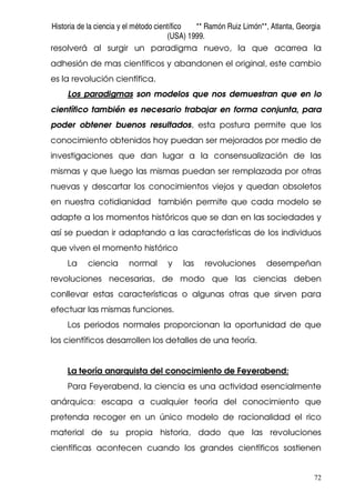 Historia de la ciencia y el método científico ** Ramón Ruiz Limón**, Atlanta, Georgia
(USA) 1999.
72
resolverá al surgir un paradigma nuevo, la que acarrea la
adhesión de mas científicos y abandonen el original, este cambio
es la revolución científica.
Los paradigmas son modelos que nos demuestran que en lo
científico también es necesario trabajar en forma conjunta, para
poder obtener buenos resultados, esta postura permite que los
conocimiento obtenidos hoy puedan ser mejorados por medio de
investigaciones que dan lugar a la consensualización de las
mismas y que luego las mismas puedan ser remplazada por otras
nuevas y descartar los conocimientos viejos y quedan obsoletos
en nuestra cotidianidad también permite que cada modelo se
adapte a los momentos históricos que se dan en las sociedades y
así se puedan ir adaptando a las características de los individuos
que viven el momento histórico
La ciencia normal y las revoluciones desempeñan
revoluciones necesarias, de modo que las ciencias deben
conllevar estas características o algunas otras que sirven para
efectuar las mismas funciones.
Los periodos normales proporcionan la oportunidad de que
los científicos desarrollen los detalles de una teoría.
La teoría anarquista del conocimiento de Feyerabend:
Para Feyerabend, la ciencia es una actividad esencialmente
anárquica: escapa a cualquier teoría del conocimiento que
pretenda recoger en un único modelo de racionalidad el rico
material de su propia historia, dado que las revoluciones
científicas acontecen cuando los grandes científicos sostienen
 