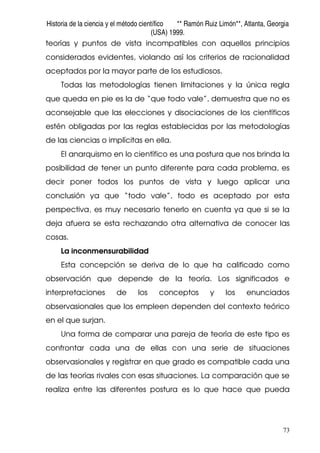 Historia de la ciencia y el método científico ** Ramón Ruiz Limón**, Atlanta, Georgia
(USA) 1999.
73
teorías y puntos de vista incompatibles con aquellos principios
considerados evidentes, violando así los criterios de racionalidad
aceptados por la mayor parte de los estudiosos.
Todas las metodologías tienen limitaciones y la única regla
que queda en pie es la de “que todo vale”, demuestra que no es
aconsejable que las elecciones y disociaciones de los científicos
estén obligadas por las reglas establecidas por las metodologías
de las ciencias o implícitas en ella.
El anarquismo en lo científico es una postura que nos brinda la
posibilidad de tener un punto diferente para cada problema, es
decir poner todos los puntos de vista y luego aplicar una
conclusión ya que “todo vale”, todo es aceptado por esta
perspectiva, es muy necesario tenerlo en cuenta ya que si se la
deja afuera se esta rechazando otra alternativa de conocer las
cosas.
La inconmensurabilidad
Esta concepción se deriva de lo que ha calificado como
observación que depende de la teoría. Los significados e
interpretaciones de los conceptos y los enunciados
observasionales que los empleen dependen del contexto teórico
en el que surjan.
Una forma de comparar una pareja de teoría de este tipo es
confrontar cada una de ellas con una serie de situaciones
observasionales y registrar en que grado es compatible cada una
de las teorías rivales con esas situaciones. La comparación que se
realiza entre las diferentes postura es lo que hace que pueda
 