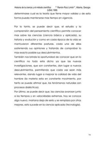 Historia de la ciencia y el método científico ** Ramón Ruiz Limón**, Atlanta, Georgia
(USA) 1999.
74
determinarse cual es la teoría que tiene mayor validez y de esta
forma pueda mantenerse mas tiempo en vigencia.
Por lo tanto, se puede decir que, el estudio y la
comprensión del pensamiento científico permite conocer
mas sobre las ciencias (ciencia básica y aplicada), su
historia y evolución y como en cada época de la vida se
mantuvieron diferentes posturas, cada una de ellas
sosteniendo sus opiniones y tratando de comprobar lo
mas exacto posible sus descubrimientos.
También nos brinda la oportunidad de conocer que en lo
científico no todo esta dicho ya que las nuevas
investigaciones, que son constantes, dan lugar a nuevos
descubrimientos, permitiendo que cada vez sean más
relevantes, dando lugar a mejorar la calidad de vida del
hombre (la materia esta en constante movimiento, por
tanto se puede afirmar que, los fenómenos naturales son
procesos dialécticos).
Por último, se puede decir que, las ciencias avanzan junto
a los tiempos y en velocidades extremas, hoy se conoce
algo nuevo, mañana deja de serlo y se remplaza por otros
mejores, esto sucede en la ciencia aplicada (tecnología).
 