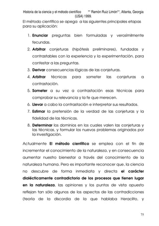 Historia de la ciencia y el método científico ** Ramón Ruiz Limón**, Atlanta, Georgia
(USA) 1999.
75
El método científico se apega a las siguientes principales etapas
para su aplicación:
1. Enunciar preguntas bien formuladas y verosímilmente
fecundas.
2. Arbitrar conjeturas (hipótesis preliminares), fundadas y
contrastables con la experiencia y la experimentación, para
contestar a las preguntas.
3. Derivar consecuencias lógicas de las conjeturas.
4. Arbitrar técnicas para someter las conjeturas a
contrastación.
5. Someter a su vez a contrastación esas técnicas para
comprobar su relevancia y la fe que merecen.
6. Llevar a cabo la contrastación e interpretar sus resultados.
7. Estimar la pretensión de la verdad de las conjeturas y la
fidelidad de las técnicas.
8. Determinar los dominios en los cuales valen las conjeturas y
las técnicas, y formular los nuevos problemas originados por
la investigación.
Actualmente El método científico se emplea con el fin de
incrementar el conocimiento de la naturaleza, y en consecuencia
aumentar nuestro bienestar a través del conocimiento de la
naturaleza humana. Pero es importante reconocer que, la ciencia
no descubre de forma inmediata y directa el carácter
dialécticamente contradictorio de los procesos que tienen lugar
en la naturaleza, las opiniones y los puntos de vista opuesto
reflejan tan sólo algunos de los aspectos de las contradicciones
(teoría de la discordia de la que hablaba Heraclito, y
 