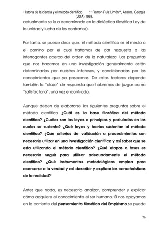 Historia de la ciencia y el método científico ** Ramón Ruiz Limón**, Atlanta, Georgia
(USA) 1999.
76
actualmente se le a denominado en la dialéctica filosófica Ley de
la unidad y lucha de los contrarios).
Por tanto, se puede decir que, el método científico es el medio o
el camino por el cual tratamos de dar respuesta a las
interrogantes acerca del orden de la naturaleza. Las preguntas
que nos hacemos en una investigación generalmente están
determinadas por nuestros intereses, y condicionadas por los
conocimientos que ya poseemos. De estos factores depende
también la “clase” de respuesta que habremos de juzgar como
“satisfactoria”, una vez encontrada.
Aunque deben de elaborarse las siguientes preguntas sobre el
método científico ¿Cuál es la base filosófica del método
científico? ¿Cuáles son las leyes o principios y postulados en los
cuales se sustenta? ¿Qué leyes y teorías sustentan al método
científico? ¿Que criterios de validación o procedimientos son
necesario utilizar en una investigación científica y así saber que se
esta utilizando el método científico? ¿Qué etapas o fases es
necesario seguir para utilizar adecuadamente el método
científico? ¿Qué instrumentos metodológicos emplea para
acercarse a la verdad y así describir y explicar las características
de la realidad?
Antes que nada, es necesario analizar, comprender y explicar
cómo adquiere el conocimiento el ser humano. Si nos apoyamos
en la corriente del pensamiento filosófico del Empirismo se puede
 