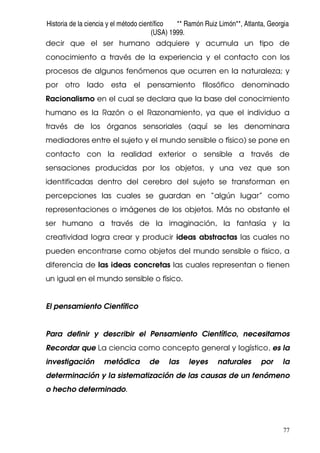 Historia de la ciencia y el método científico ** Ramón Ruiz Limón**, Atlanta, Georgia
(USA) 1999.
77
decir que el ser humano adquiere y acumula un tipo de
conocimiento a través de la experiencia y el contacto con los
procesos de algunos fenómenos que ocurren en la naturaleza; y
por otro lado esta el pensamiento filosófico denominado
Racionalismo en el cual se declara que la base del conocimiento
humano es la Razón o el Razonamiento, ya que el individuo a
través de los órganos sensoriales (aquí se les denominara
mediadores entre el sujeto y el mundo sensible o físico) se pone en
contacto con la realidad exterior o sensible a través de
sensaciones producidas por los objetos, y una vez que son
identificadas dentro del cerebro del sujeto se transforman en
percepciones las cuales se guardan en “algún lugar” como
representaciones o imágenes de los objetos. Más no obstante el
ser humano a través de la imaginación, la fantasía y la
creatividad logra crear y producir ideas abstractas las cuales no
pueden encontrarse como objetos del mundo sensible o físico, a
diferencia de las ideas concretas las cuales representan o tienen
un igual en el mundo sensible o físico.
El pensamiento Científico
Para definir y describir el Pensamiento Científico, necesitamos
Recordar que La ciencia como concepto general y logístico, es la
investigación metódica de las leyes naturales por la
determinación y la sistematización de las causas de un fenómeno
o hecho determinado.
 