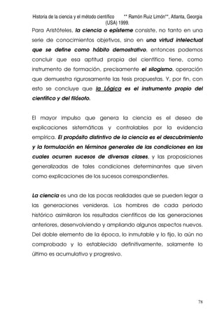 Historia de la ciencia y el método científico ** Ramón Ruiz Limón**, Atlanta, Georgia
(USA) 1999.
78
Para Aristóteles, la ciencia o epísteme consiste, no tanto en una
serie de conocimientos objetivos, sino en una virtud intelectual
que se define como hábito demostrativo, entonces podemos
concluir que esa aptitud propia del científico tiene, como
instrumento de formación, precisamente el silogismo, operación
que demuestra rigurosamente las tesis propuestas. Y, por fin, con
esto se concluye que la Lógica es el instrumento propio del
científico y del filósofo.
El mayor impulso que genera la ciencia es el deseo de
explicaciones sistemáticas y controlables por la evidencia
empírica. El propósito distintivo de la ciencia es el descubrimiento
y la formulación en términos generales de las condiciones en las
cuales ocurren sucesos de diversas clases, y las proposiciones
generalizadas de tales condiciones determinantes que sirven
como explicaciones de los sucesos correspondientes.
La ciencia es una de las pocas realidades que se pueden legar a
las generaciones venideras. Los hombres de cada periodo
histórico asimilaron los resultados científicos de las generaciones
anteriores, desenvolviendo y ampliando algunos aspectos nuevos.
Del doble elemento de la época, lo inmutable y lo fijo, lo aún no
comprobado y lo establecido definitivamente, solamente lo
último es acumulativo y progresivo.
 