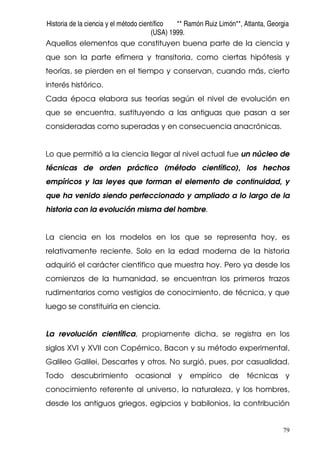 Historia de la ciencia y el método científico ** Ramón Ruiz Limón**, Atlanta, Georgia
(USA) 1999.
79
Aquellos elementos que constituyen buena parte de la ciencia y
que son la parte efímera y transitoria, como ciertas hipótesis y
teorías, se pierden en el tiempo y conservan, cuando más, cierto
interés histórico.
Cada época elabora sus teorías según el nivel de evolución en
que se encuentra, sustituyendo a las antiguas que pasan a ser
consideradas como superadas y en consecuencia anacrónicas.
Lo que permitió a la ciencia llegar al nivel actual fue un núcleo de
técnicas de orden práctico (método científico), los hechos
empíricos y las leyes que forman el elemento de continuidad, y
que ha venido siendo perfeccionado y ampliado a lo largo de la
historia con la evolución misma del hombre.
La ciencia en los modelos en los que se representa hoy, es
relativamente reciente. Solo en la edad moderna de la historia
adquirió el carácter científico que muestra hoy. Pero ya desde los
comienzos de la humanidad, se encuentran los primeros trazos
rudimentarios como vestigios de conocimiento, de técnica, y que
luego se constituiría en ciencia.
La revolución científica, propiamente dicha, se registra en los
siglos XVI y XVII con Copérnico, Bacon y su método experimental,
Galileo Galilei, Descartes y otros. No surgió, pues, por casualidad.
Todo descubrimiento ocasional y empírico de técnicas y
conocimiento referente al universo, la naturaleza, y los hombres,
desde los antiguos griegos, egipcios y babilonios, la contribución
 