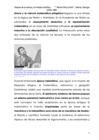 Historia de la ciencia y el método científico ** Ramón Ruiz Limón**, Atlanta, Georgia
(USA) 1999.
8
jónica y la ciencia matemática pitagórica llegaron a una síntesis
en la lógica de Platón y Aristóteles. En la Academia de Platón se
subrayaba el razonamiento deductivo y la representación
matemática; en el Liceo de Aristóteles primaban el razonamiento
inductivo y la descripción cualitativa. La interacción entre estos
dos enfoques de la ciencia ha llevado a la mayoría de los
avances posteriores.
Arquímedes
Arquímedes realizó grandes contribuciones a la matemática teórica. Además, es famoso por aplicar la ciencia a
la vida diaria. Por ejemplo, descubrió el principio que lleva su nombre mientras se bañaba. También desarrolló
máquinas sencillas como la palanca o el tornillo, y las aplicó a usos militares y de irrigación.
Culver Pictures
Durante la llamada época helenística, que siguió a la muerte de
Alejandro Magno, el matemático, astrónomo y geógrafo
Eratóstenes realizó una medida asombrosamente precisa de las
dimensiones de la Tierra. El astrónomo Aristarco de Samos propuso
un sistema planetario heliocéntrico (con centro en el Sol), aunque
este concepto no halló aceptación en la época antigua. El
matemático e inventor Arquímedes sentó las bases de la
mecánica y la hidrostática (una rama de la mecánica de fluidos);
el filósofo y científico Teofrasto fundó la botánica; el astrónomo
Hiparco de Nicea desarrolló la trigonometría, y los anatomistas y
 